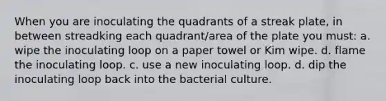 When you are inoculating the quadrants of a streak plate, in between streadking each quadrant/area of the plate you must: a. wipe the inoculating loop on a paper towel or Kim wipe. d. flame the inoculating loop. c. use a new inoculating loop. d. dip the inoculating loop back into the bacterial culture.