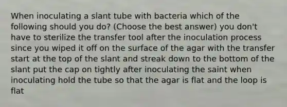 When inoculating a slant tube with bacteria which of the following should you do? (Choose the best answer) you don't have to sterilize the transfer tool after the inoculation process since you wiped it off on the surface of the agar with the transfer start at the top of the slant and streak down to the bottom of the slant put the cap on tightly after inoculating the saint when inoculating hold the tube so that the agar is flat and the loop is flat