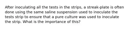 After inoculating all the tests in the strips, a streak-plate is often done using the same saline suspension used to inoculate the tests strip to ensure that a pure culture was used to inoculate the strip. What is the importance of this?