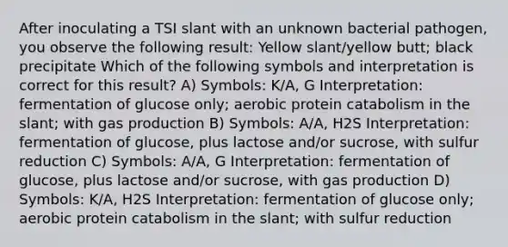 After inoculating a TSI slant with an unknown bacterial pathogen, you observe the following result: Yellow slant/yellow butt; black precipitate Which of the following symbols and interpretation is correct for this result? A) Symbols: K/A, G Interpretation: fermentation of glucose only; aerobic protein catabolism in the slant; with gas production B) Symbols: A/A, H2S Interpretation: fermentation of glucose, plus lactose and/or sucrose, with sulfur reduction C) Symbols: A/A, G Interpretation: fermentation of glucose, plus lactose and/or sucrose, with gas production D) Symbols: K/A, H2S Interpretation: fermentation of glucose only; aerobic protein catabolism in the slant; with sulfur reduction