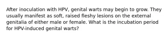 After inoculation with HPV, genital warts may begin to grow. They usually manifest as soft, raised fleshy lesions on the external genitalia of either male or female. What is the incubation period for HPV-induced genital warts?