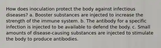 How does inoculation protect the body against infectious diseases? a. Booster substances are injected to increase the strength of the immune system. b. The antibody for a specific infection is injected to be available to defend the body. c. Small amounts of disease-causing substances are injected to stimulate the body to produce antibodies.