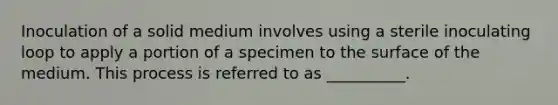 Inoculation of a solid medium involves using a sterile inoculating loop to apply a portion of a specimen to the surface of the medium. This process is referred to as __________.