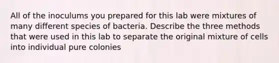 All of the inoculums you prepared for this lab were mixtures of many different species of bacteria. Describe the three methods that were used in this lab to separate the original mixture of cells into individual pure colonies