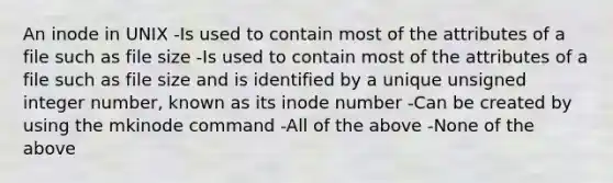 An inode in UNIX -Is used to contain most of the attributes of a file such as file size -Is used to contain most of the attributes of a file such as file size and is identified by a unique unsigned integer number, known as its inode number -Can be created by using the mkinode command -All of the above -None of the above