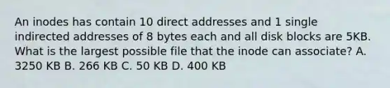 An inodes has contain 10 direct addresses and 1 single indirected addresses of 8 bytes each and all disk blocks are 5KB. What is the largest possible file that the inode can associate? A. 3250 KB B. 266 KB C. 50 KB D. 400 KB