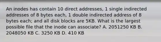 An inodes has contain 10 direct addresses, 1 single indirected addresses of 8 bytes each, 1 double indirected address of 8 bytes each; and all disk blocks are 5KB. What is the largest possible file that the inode can associate? A. 2051250 KB B. 2048050 KB C. 3250 KB D. 410 KB