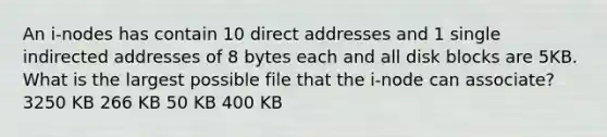 An i-nodes has contain 10 direct addresses and 1 single indirected addresses of 8 bytes each and all disk blocks are 5KB. What is the largest possible file that the i-node can associate? 3250 KB 266 KB 50 KB 400 KB