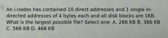 An i-nodes has contained 10 direct addresses and 1 single in-directed addresses of 4 bytes each and all disk blocks are 1KB. What is the largest possible file? Select one: A. 266 KB B. 366 KB C. 566 KB D. 466 KB