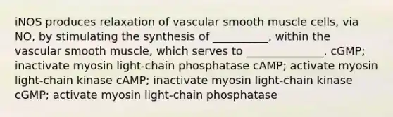 iNOS produces relaxation of vascular smooth muscle cells, via NO, by stimulating the synthesis of __________, within the vascular smooth muscle, which serves to ______________. cGMP; inactivate myosin light-chain phosphatase cAMP; activate myosin light-chain kinase cAMP; inactivate myosin light-chain kinase cGMP; activate myosin light-chain phosphatase