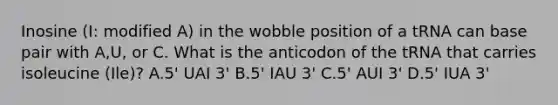 Inosine (I: modified A) in the wobble position of a tRNA can base pair with A,U, or C. What is the anticodon of the tRNA that carries isoleucine (Ile)? A.5' UAI 3' B.5' IAU 3' C.5' AUI 3' D.5' IUA 3'