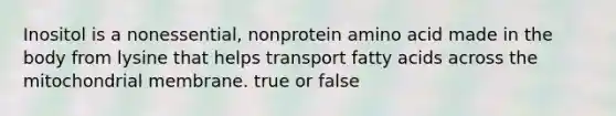 Inositol is a nonessential, nonprotein amino acid made in the body from lysine that helps transport fatty acids across the mitochondrial membrane. true or false