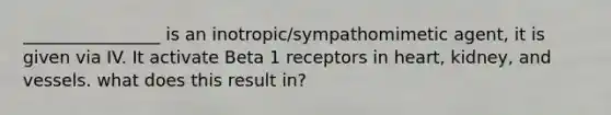 ________________ is an inotropic/sympathomimetic agent, it is given via IV. It activate Beta 1 receptors in heart, kidney, and vessels. what does this result in?