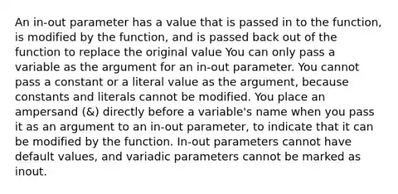 An in-out parameter has a value that is passed in to the function, is modified by the function, and is passed back out of the function to replace the original value You can only pass a variable as the argument for an in-out parameter. You cannot pass a constant or a literal value as the argument, because constants and literals cannot be modified. You place an ampersand (&) directly before a variable's name when you pass it as an argument to an in-out parameter, to indicate that it can be modified by the function. In-out parameters cannot have default values, and variadic parameters cannot be marked as inout.