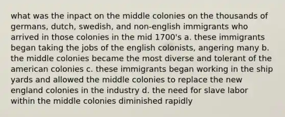 what was the inpact on the middle colonies on the thousands of germans, dutch, swedish, and non-english immigrants who arrived in those colonies in the mid 1700's a. these immigrants began taking the jobs of the english colonists, angering many b. the middle colonies became the most diverse and tolerant of the american colonies c. these immigrants began working in the ship yards and allowed the middle colonies to replace the new england colonies in the industry d. the need for slave labor within the middle colonies diminished rapidly