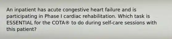 An inpatient has acute congestive heart failure and is participating in Phase I cardiac rehabilitation. Which task is ESSENTIAL for the COTA® to do during self-care sessions with this patient?