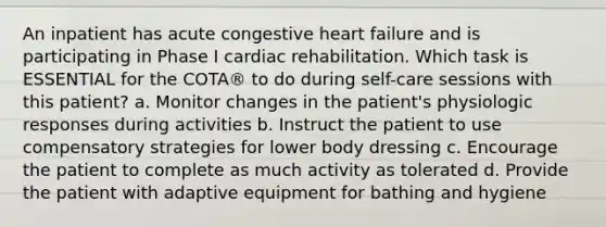 An inpatient has acute congestive heart failure and is participating in Phase I cardiac rehabilitation. Which task is ESSENTIAL for the COTA® to do during self-care sessions with this patient? a. Monitor changes in the patient's physiologic responses during activities b. Instruct the patient to use compensatory strategies for lower body dressing c. Encourage the patient to complete as much activity as tolerated d. Provide the patient with adaptive equipment for bathing and hygiene