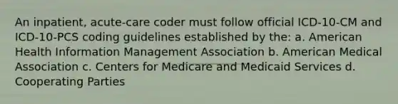 An inpatient, acute-care coder must follow official ICD-10-CM and ICD-10-PCS coding guidelines established by the: a. American Health Information Management Association b. American Medical Association c. Centers for Medicare and Medicaid Services d. Cooperating Parties