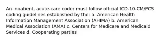 An inpatient, acute-care coder must follow official ICD-10-CM/PCS coding guidelines established by the: a. American Health Information Management Association (AHIMA) b. American Medical Association (AMA) c. Centers for Medicare and Medicaid Services d. Cooperating parties