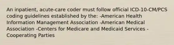 An inpatient, acute-care coder must follow official ICD-10-CM/PCS coding guidelines established by the: -American Health Information Management Association -American Medical Association -Centers for Medicare and Medicaid Services -Cooperating Parties