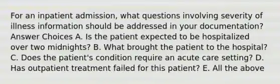 For an inpatient admission, what questions involving severity of illness information should be addressed in your documentation? Answer Choices A. Is the patient expected to be hospitalized over two midnights? B. What brought the patient to the hospital? C. Does the patient's condition require an acute care setting? D. Has outpatient treatment failed for this patient? E. All the above