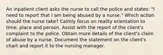 An inpatient client asks the nurse to call the police and states: "I need to report that I am being abused by a nurse." Which action should the nurse take? Calmly focus on reality orientation to time, place and person. Assist with the report of the client's complaint to the police. Obtain more details of the client's claim of abuse by a nurse. Document the statement on the client's chart and report it to the nursing manager.