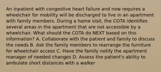 An inpatient with congestive heart failure and now requires a wheelchair for mobility will be discharged to live in an apartment with family members. During a home visit, the COTA identifies several areas in the apartment that are not accessible by a wheelchair. What should the COTA do NEXT based on this information? A. Collaborate with the patient and family to discuss the needs B. Ask the family members to rearrange the furniture for wheelchair access C. Have the family notify the apartment manager of needed changes D. Assess the patient's ability to ambulate short distances with a walker