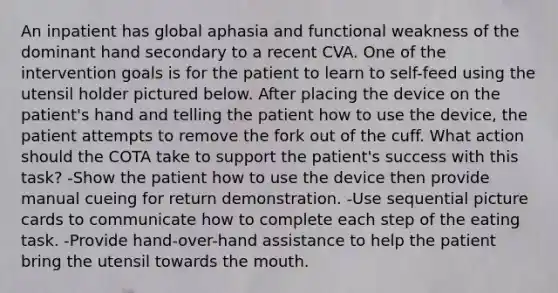 An inpatient has global aphasia and functional weakness of the dominant hand secondary to a recent CVA. One of the intervention goals is for the patient to learn to self-feed using the utensil holder pictured below. After placing the device on the patient's hand and telling the patient how to use the device, the patient attempts to remove the fork out of the cuff. What action should the COTA take to support the patient's success with this task? -Show the patient how to use the device then provide manual cueing for return demonstration. -Use sequential picture cards to communicate how to complete each step of the eating task. -Provide hand-over-hand assistance to help the patient bring the utensil towards the mouth.