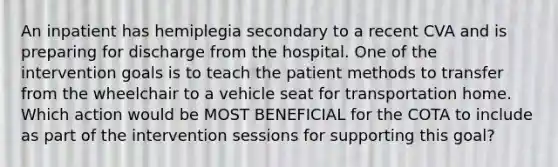 An inpatient has hemiplegia secondary to a recent CVA and is preparing for discharge from the hospital. One of the intervention goals is to teach the patient methods to transfer from the wheelchair to a vehicle seat for transportation home. Which action would be MOST BENEFICIAL for the COTA to include as part of the intervention sessions for supporting this goal?