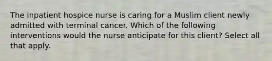 The inpatient hospice nurse is caring for a Muslim client newly admitted with terminal cancer. Which of the following interventions would the nurse anticipate for this client? Select all that apply.