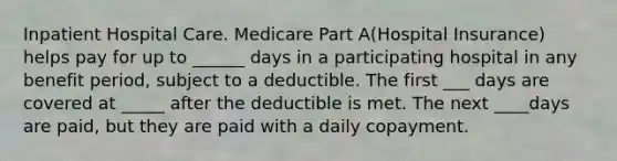 Inpatient Hospital Care. Medicare Part A(Hospital Insurance) helps pay for up to ______ days in a participating hospital in any benefit period, subject to a deductible. The first ___ days are covered at _____ after the deductible is met. The next ____days are paid, but they are paid with a daily copayment.