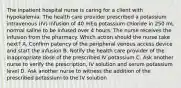 The inpatient hospital nurse is caring for a client with hypokalemia. The health care provider prescribed a potassium intravenous (IV) infusion of 40 mEq potassium chloride in 250 mL normal saline to be infused over 4 hours. The nurse receives the infusion from the pharmacy. Which action should the nurse take next? A. Confirm patency of the peripheral venous access device and start the infusion B. Notify the health care provider of the inappropriate dose of the prescribed IV potassium C. Ask another nurse to verify the prescription, IV solution and serum potassium level D. Ask another nurse to witness the addition of the prescribed potassium to the IV solution