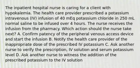 The inpatient hospital nurse is caring for a client with hypokalemia. The health care provider prescribed a potassium intravenous (IV) infusion of 40 mEq potassium chloride in 250 mL normal saline to be infused over 4 hours. The nurse receives the infusion from the pharmacy. Which action should the nurse take next? A. Confirm patency of the peripheral venous access device and start the infusion B. Notify the health care provider of the inappropriate dose of the prescribed IV potassium C. Ask another nurse to verify the prescription, IV solution and serum potassium level D. Ask another nurse to witness the addition of the prescribed potassium to the IV solution