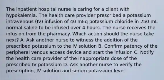 The inpatient hospital nurse is caring for a client with hypokalemia. The health care provider prescribed a potassium intravenous (IV) infusion of 40 mEq potassium chloride in 250 mL normal saline to be infused over 4 hours. The nurse receives the infusion from the pharmacy. Which action should the nurse take next? A. Ask another nurse to witness the addition of the prescribed potassium to the IV solution B. Confirm patency of the peripheral venous access device and start the infusion C. Notify the health care provider of the inappropriate dose of the prescribed IV potassium D. Ask another nurse to verify the prescription, IV solution and serum potassium level