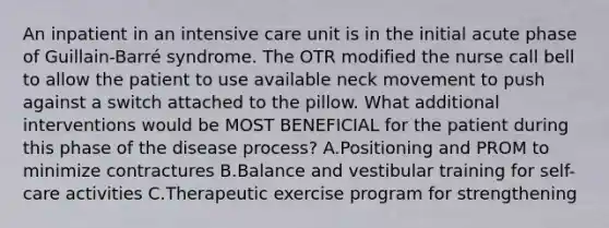 An inpatient in an intensive care unit is in the initial acute phase of Guillain-Barré syndrome. The OTR modified the nurse call bell to allow the patient to use available neck movement to push against a switch attached to the pillow. What additional interventions would be MOST BENEFICIAL for the patient during this phase of the disease process? A.Positioning and PROM to minimize contractures B.Balance and vestibular training for self-care activities C.Therapeutic exercise program for strengthening