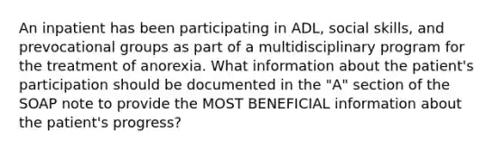 An inpatient has been participating in ADL, social skills, and prevocational groups as part of a multidisciplinary program for the treatment of anorexia. What information about the patient's participation should be documented in the "A" section of the SOAP note to provide the MOST BENEFICIAL information about the patient's progress?