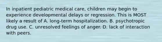 In inpatient pediatric medical care, children may begin to experience developmental delays or regression. This is MOST likely a result of A. long-term hospitalization. B. psychotropic drug use. C. unresolved feelings of anger. D. lack of interaction with peers.