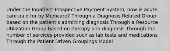 Under the Inpatient Prospective Payment System, how is acute care paid for by Medicare? Through a Diagnosis Related Group based on the patient's admitting diagnosis Through a Resource Utilization Group based on therapy and diagnosis Through the number of services provided such as lab tests and medications Through the Patient Driven Groupings Model