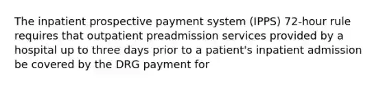 The inpatient prospective payment system (IPPS) 72-hour rule requires that outpatient preadmission services provided by a hospital up to three days prior to a patient's inpatient admission be covered by the DRG payment for