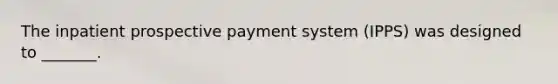 The inpatient prospective payment system (IPPS) was designed to _______.