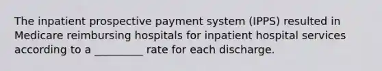 The inpatient prospective payment system (IPPS) resulted in Medicare reimbursing hospitals for inpatient hospital services according to a _________ rate for each discharge.