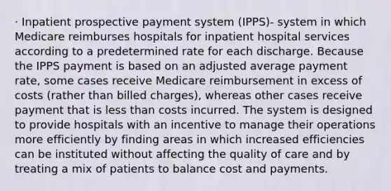 · Inpatient prospective payment system (IPPS)- system in which Medicare reimburses hospitals for inpatient hospital services according to a predetermined rate for each discharge. Because the IPPS payment is based on an adjusted average payment rate, some cases receive Medicare reimbursement in excess of costs (rather than billed charges), whereas other cases receive payment that is less than costs incurred. The system is designed to provide hospitals with an incentive to manage their operations more efficiently by finding areas in which increased efficiencies can be instituted without affecting the quality of care and by treating a mix of patients to balance cost and payments.