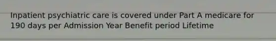 Inpatient psychiatric care is covered under Part A medicare for 190 days per Admission Year Benefit period Lifetime