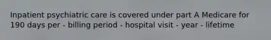 Inpatient psychiatric care is covered under part A Medicare for 190 days per - billing period - hospital visit - year - lifetime