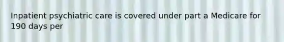 Inpatient psychiatric care is covered under part a Medicare for 190 days per