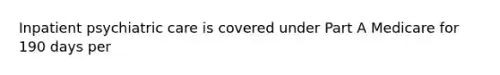 Inpatient psychiatric care is covered under Part A Medicare for 190 days per