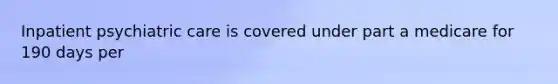 Inpatient psychiatric care is covered under part a medicare for 190 days per