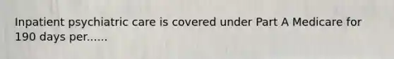 Inpatient psychiatric care is covered under Part A Medicare for 190 days per......