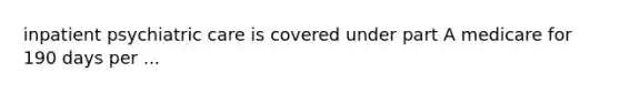 inpatient psychiatric care is covered under part A medicare for 190 days per ...