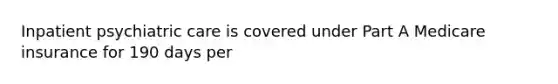 Inpatient psychiatric care is covered under Part A Medicare insurance for 190 days per